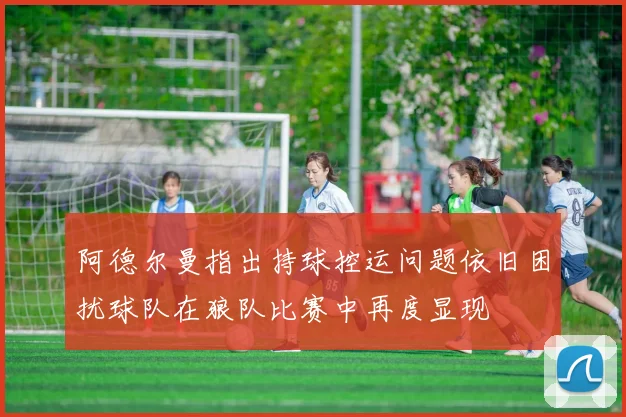 阿德尔曼指出持球控运问题依旧困扰球队在狼队比赛中再度显现