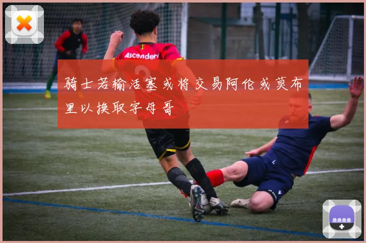 骑士若输活塞或将交易阿伦或莫布里以换取字母哥