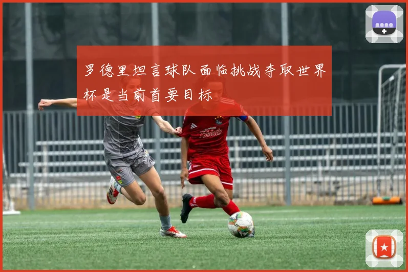 罗德里坦言球队面临挑战夺取世界杯是当前首要目标