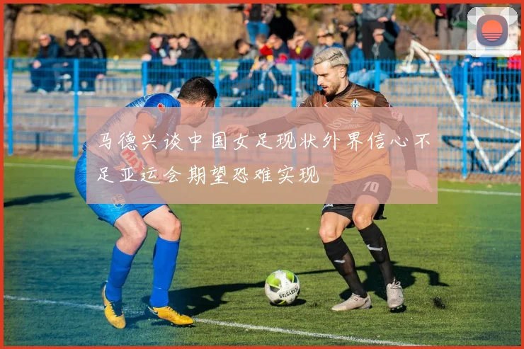 马德兴谈中国女足现状外界信心不足亚运会期望恐难实现