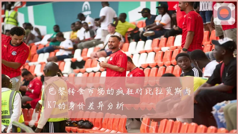 巴黎转会市场的疯狂对比拉莫斯与K7的身价差异分析