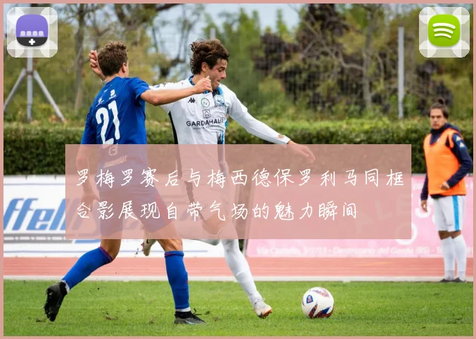 罗梅罗赛后与梅西德保罗利马同框合影展现自带气场的魅力瞬间