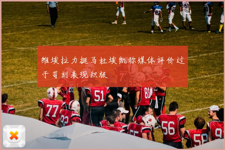 维埃拉力挺马杜埃凯称媒体评价过于苛刻表现积极