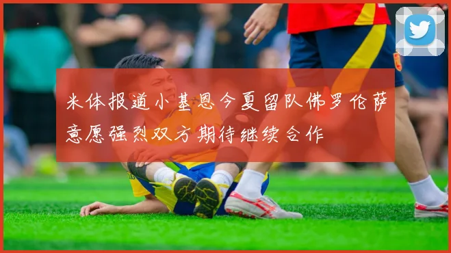 米体报道小基恩今夏留队佛罗伦萨意愿强烈双方期待继续合作