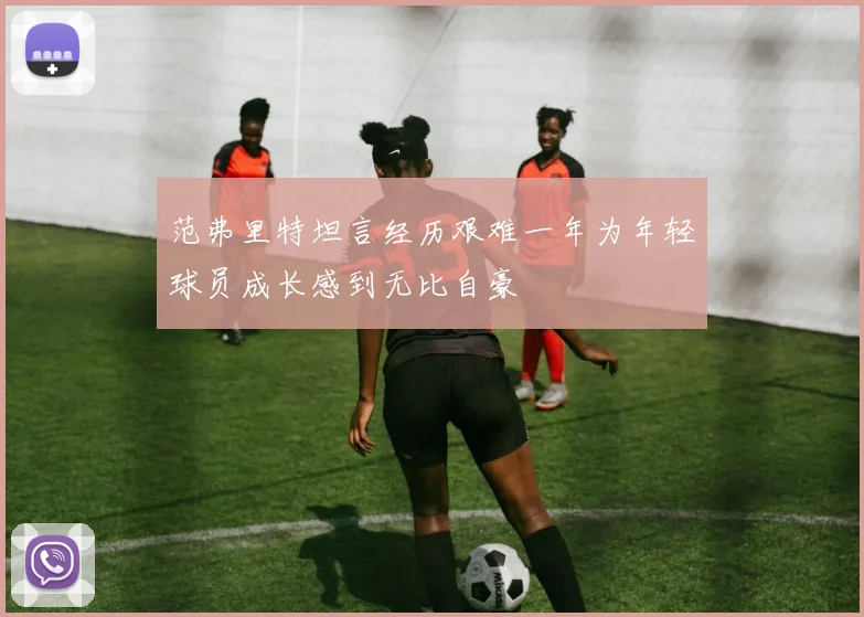 范弗里特坦言经历艰难一年为年轻球员成长感到无比自豪