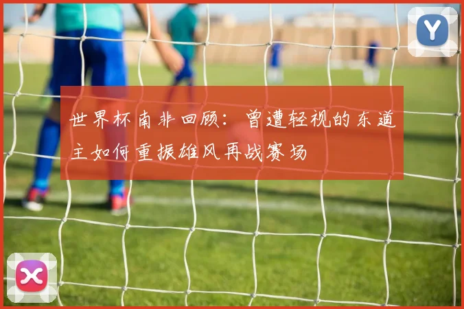 世界杯南非回顾：曾遭轻视的东道主如何重振雄风再战赛场