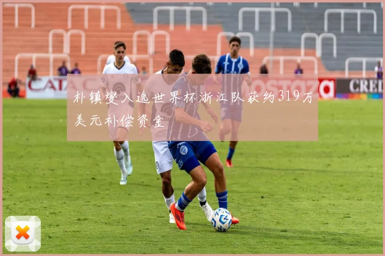 朴镇燮入选世界杯浙江队获约319万美元补偿资金