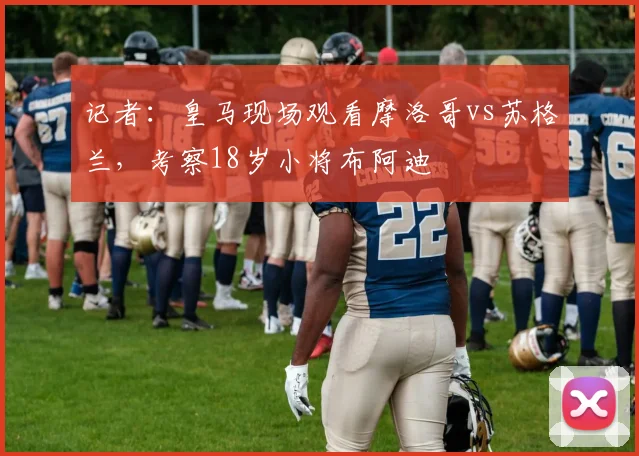 记者：皇马现场观看摩洛哥vs苏格兰，考察18岁小将布阿迪