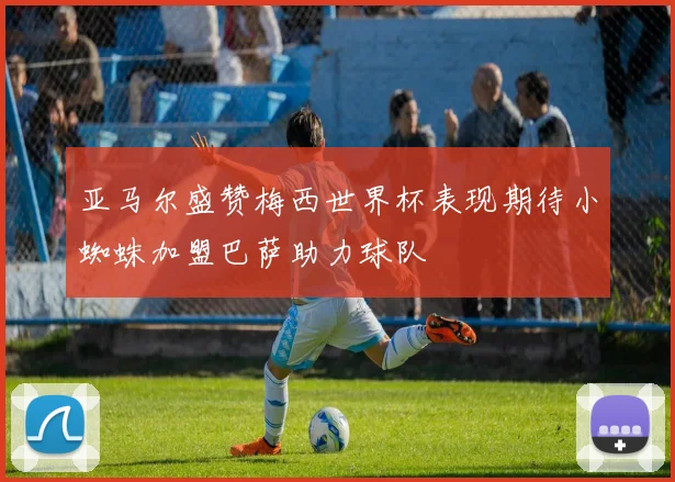 亚马尔盛赞梅西世界杯表现期待小蜘蛛加盟巴萨助力球队