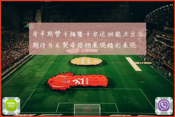 考辛斯赞卡梅隆卡尔运动能力出众期待与东契奇搭档展现精彩表现