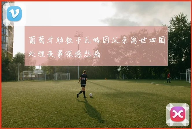 葡萄牙助教卡瓦略因父亲离世回国处理丧事深感悲痛