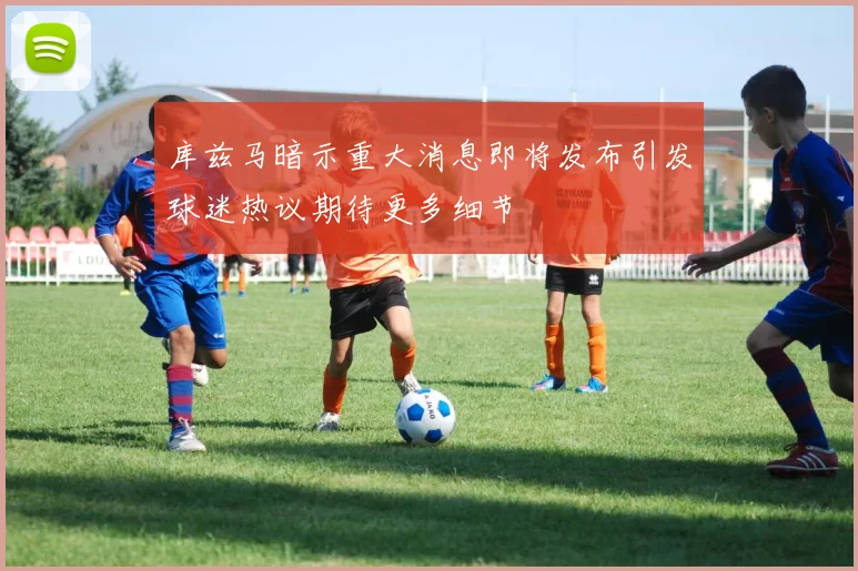 库兹马暗示重大消息即将发布引发球迷热议期待更多细节