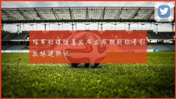 绿军社媒惊喜发布龙布朗新称号引发球迷热议