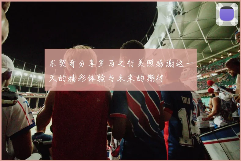 东契奇分享罗马之行美照感谢这一天的精彩体验与未来的期待